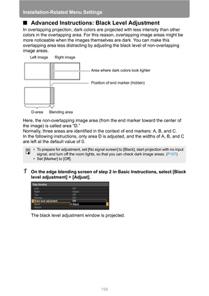 Page 158
Installation-Related Menu Settings
158
■Advanced Instructions:  Black Level Adjustment
In overlapping projection, dark colors are projected with less intensity than other 
colors in the overlapping area. For this  reason, overlapping image areas might be 
more noticeable when the images themse lves are dark. You can make this 
overlapping area less distracting by ad justing the black level of non-overlapping 
image areas.
Here, the non-overlapping image area (from the end marker toward the center of...