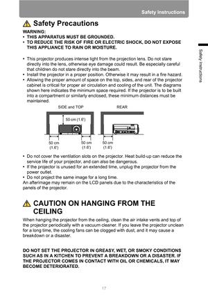 Page 17
17
Safety Instructions
Safety Instructions
Safety Precautions
WARNING:
• THIS APPARATUS MUST BE GROUNDED.
• TO REDUCE THE RISK OF FIRE OR ELECTRIC SHOCK, DO NOT EXPOSE THIS APPLIANCE TO RAIN OR MOISTURE.
• This projector produces intense light from the projection lens. Do not stare 
directly into the lens, otherwise eye dam age could result. Be especially careful 
that children do not stare directly into the beam.
• Install the projector in a proper position.  Otherwise it may result in a fire hazard.
•...