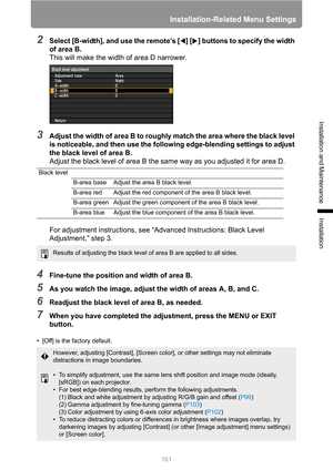 Page 161
Installation-Related Menu Settings
161
Installation and Maintenance
Installation
2Select [B-width], and use the remote’s [ ] [ ] buttons to specify the width 
of area B.This will make the width of area D narrower.
3Adjust the width of area B to roughly match the area where the black level 
is noticeable, and then use the following edge-blending settings to adjust 
the black level of area B.
Adjust the black level of area B the same way as you adjusted it for area D.
For adjustment instructions, see “A...