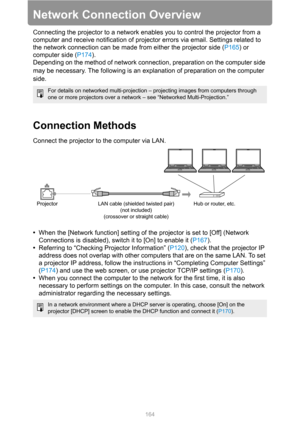 Page 164
164
Network Connection Overview
Connecting the projector to a network enables you to control the projector from a 
computer and receive notification of projector errors via email. Settings related to 
the network connection can be made from either the projector side ( P165) or 
computer side ( P174).
Depending on the method of network connection, preparation on the computer side 
may be necessary. The following is an explanation of preparation on the computer 
side.
Connection Methods
Connect the...