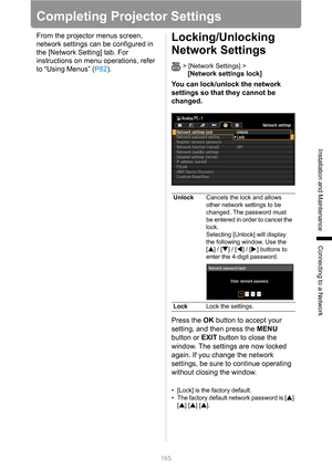 Page 165
165
Installation and Maintenance
Connecting to a Network
Completing Projector Settings
From the projector menus screen, 
network settings can be configured in 
the [Network Setting] tab. For 
instructions on menu operations, refer 
to “Using Menus” (P82).Locking/Unlocking 
Network Settings
> [Network Settings] > 
[Network settings lock]
You can lock/unlock the network 
settings so that they cannot be 
changed.
Press the  OK button to accept your 
setting, and then press the  MENU 
button or  EXIT button...