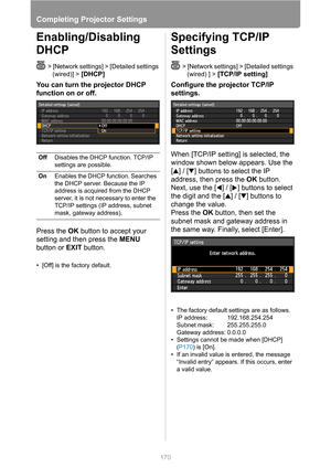 Page 170
Completing Projector Settings
170
Enabling/Disabling 
DHCP
> [Network settings] > [Detailed settings (wired)] > 
[DHCP]
You can turn the projector DHCP 
function on or off.
Press the  OK button to accept your 
setting and then press the  MENU 
button or  EXIT button.
• [Off] is the factory default.
Specifying TCP/IP 
Settings
> [Network settings] > [Detailed settings 
(wired) ] >
 [TCP/IP setting] 
Configure the projector TCP/IP 
settings.
When [TCP/IP setting] is selected, the 
window shown below...