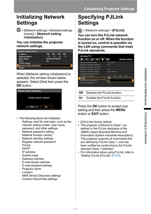 Page 171
Completing Projector Settings
171
Installation and Maintenance
Connecting to a Network
Initializing Network 
Settings
> [Network settings] > [Detailed settings (wired)] >
 [Network setting 
initialization] 
You can initialize the projector 
network settings.
When [Network setting initialization] is 
selected, the window shown below 
appears. Select [Yes] then press the 
OK  button.
• The following items are initialized.
- Settings used for web login, such as the 
network setting screen, user name,...