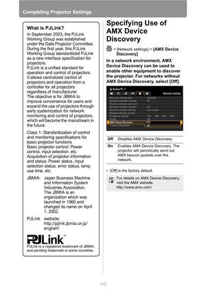 Page 172
Completing Projector Settings
172
Specifying Use of 
AMX Device 
Discovery
> [Network settings] > [AMX Device 
Discovery]
In a network environment, AMX 
Device Discovery can be used to 
enable other equipment to discover 
the projector. For networks without 
AMX Device Discovery, select [Off].
• [Off] is the factory default.
What is PJLink?
In September 2003, the PJLink 
Working Group was established 
under the Data Projector Committee. 
During the first year, this PJLink 
Working Group standardized...