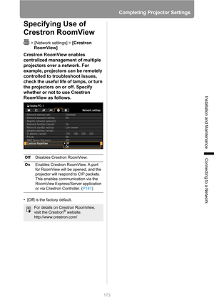 Page 173
Completing Projector Settings
173
Installation and Maintenance
Connecting to a Network
Specifying Use of 
Crestron RoomView
> [Network settings] > [Crestron 
RoomView]
Crestron RoomView enables 
centralized management of multiple 
projectors over a network. For 
example, projectors can be remotely 
controlled to troubleshoot issues, 
check the useful life of lamps, or turn 
the projectors on or off. Specify 
whether or not to use Crestron 
RoomView as follows.
• [Off] is the factory default. Off...