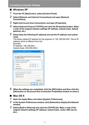 Page 176
Completing Computer Settings
176
■Windows XP
1From the PC [Start] menu, select [Control Panel].
2Select [Network and Internet Connections] and open [Network 
Connections].
3Right-click [Local Area Connection], and open [Properties].
4Select [Internet Protocol (TCP/IP)] and click the [Properties] button. Make 
a note of the original network settings (IP address, subnet mask, default 
gateway, etc.).
5Select [Use the following IP address] and set the IP address and subnet 
mask.
The factory default IP...