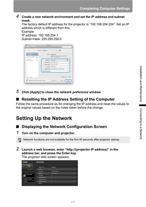 Page 177
177
Completing Computer Settings
Installation and Maintenance
Connecting to a Network
4Create a new network environment and set the IP address and subnet 
mask.
The factory default IP address for the projector is “192.168.254.254”. Set an IP 
address which is different from this.
Example
IP address: 192.168.254.1
Subnet mask: 255.255.255.0
5Click [Apply] to close the network preference window.
■Resetting the IP Address  Setting of the Computer
Follow the same procedure as for changing the IP address and...