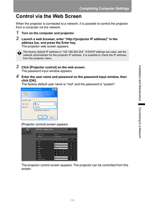 Page 191
191
Completing Computer Settings
Installation and Maintenance
Connecting to a Network
Control via the Web Screen
When the projector is connected to a network, it is possible to control the projector 
from a computer via the network.
1Turn on the computer and projector.
2Launch a web browser, enter “http://(projector IP address)” in the 
address bar, and press the Enter key.The projector web screen appears.
3Click [Projector control] on the web screen.The password input window appears.
4Enter the user...