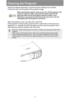 Page 194
194
Cleaning the Projector
Clean the projector frequently to prevent dust from settling on the surface.
A dirty lens may ruin the quality of the projected image.
Wipe the projector’s main unit softly with a soft cloth.
If the projector is heavily soiled, soak the cloth in water with a small amount of 
detergent in it, squeeze the cloth thoroughly, and then wipe the projector with it. 
After cleaning, wipe the projector with a dry cloth.
When cleaning the projector, make sure to turn off the projector,...