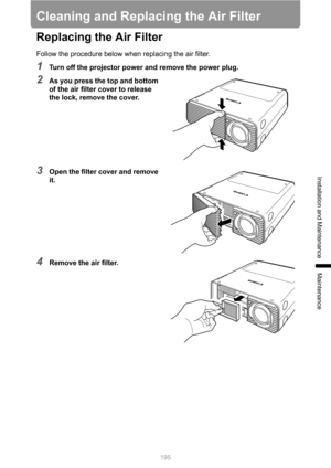 Page 195
195
Installation and Maintenance
Maintenance
Cleaning and Replacing the Air Filter
Replacing the Air Filter
Follow the procedure below when replacing the air filter.
1Turn off the projector power and remove the power plug.
2As you press the top and bottom 
of the air filter cover to release 
the lock, remove the cover.
3Open the filter cover and remove 
it.
4Remove the air filter. 