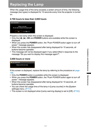 Page 197
197
Installation and Maintenance
Maintenance
Replacing the Lamp
When the usage time of the lamp exceeds a certain amount of time, the following 
message (two types) is displayed for 10 seconds every time the projector is turned 
on.
2,700 hours to less  than 3,000 hours
Prepare a new lamp when this screen is displayed.
•Only the [ ], [ ],  OK and  POWER  buttons are available while this screen is 
displayed.
• When you press the  POWER button, the “Push POWER button again to turn off 
power.” message...