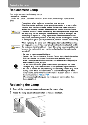 Page 198
Replacing the Lamp
198
Replacement Lamp
This projector uses the following lamps.
Lamp part no.: RS-LP08
Contact the Canon Customer Support Center when purchasing a replacement 
lamp.
Replacing the Lamp
1Turn off the projector power and remove the power plug.
2Press the lamp cover release button to release the lock.
Precautions when replacing lamps that stop working
If the illumination suddenly stops when the projector is in use or after 
you turn it on, the lamp may be broken. In this case, never...