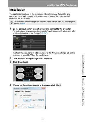 Page 207
207
Installing the NMPJ Application
Networked Multi-Projection
Networked Multi-Projection Overview
Installation
The application is stored in the projector’s internal memory. To install it on a 
computer, use a web browser on the computer to access the projector and 
download the application.
1On the computer, start a web browser and connect to the projector.
For instructions on accessing the projec tor’s web screen with a browser, refer 
to “Completing Computer Settings” ( P174).
To check the...