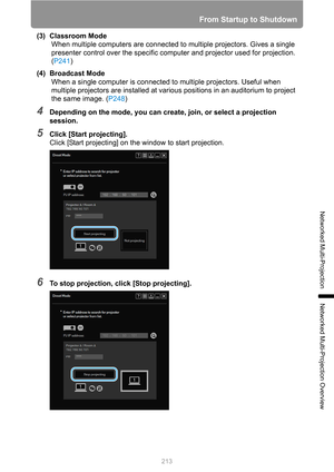 Page 213
213
From Startup to Shutdown
Networked Multi-Projection
Networked Multi-Projection Overview
(3) Classroom ModeWhen multiple computers are connected to multiple projectors. Gives a single 
presenter control over the specific co mputer and projector used for projection. 
( P241 )
(4) Broadcast Mode When a single computer is connected to multiple projectors. Useful when 
multiple projectors are installed at vari ous positions in an auditorium to project 
the same image. ( P248)
4Depending on the mode, you...