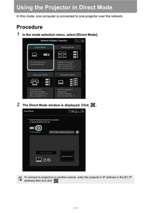 Page 218
218
Using the Projector in Direct Mode
In this mode, one computer is connected to one projector over the network.
Procedure
1In the mode selection menu, select [Direct Mode].
2The Direct Mode window is displayed. Click  .
To connect to projectors in another subnet, enter the projector’s IP address in the [PJ IP 
address] field and click  . 