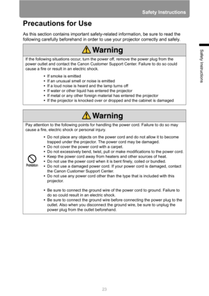 Page 23
23
Safety Instructions
Safety Instructions
Precautions for Use
As this section contains important safety-related information, be sure to read the 
following carefully beforehand in order to use your projector correctly and safely.
If the following situations occur, turn the power off, remove the power plug from the 
power outlet and contact the Canon Customer  Support Center. Failure to do so could 
cause a fire or result in an electric shock.
•If smoke is emitted
• If an unusual smell or noise is...