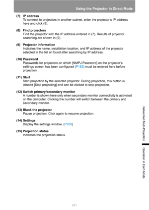 Page 221
221
Using the Projector in Direct Mode
Networked Multi-Projection
Operation in Each Mode
(7) IP addressTo connect to projectors in another s ubnet, enter the projector’s IP address 
here and click (8).
(8) Find projectors Find the projector with the IP address entered in (7). Results of projector 
searching are shown in (9).
(9) Projector information Indicates the name, installation location, and IP address of the projector 
selected in the list or found after searching by IP address.
(10) Password...