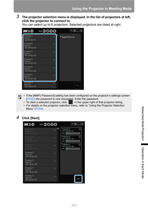 Page 223
223
Using the Projector in Meeting Mode
Networked Multi-Projection
Operation in Each Mode
3The projector selection menu is displayed. In the list of projectors at left, 
click the projector to connect to.
You can select up to 6 projectors. Selected projectors are listed at right.
4Click [Next].
• If the [NMPJ Password] setting has been c onfigured on the projector’s settings screen 
( P182 ), the password is now requested. Enter the password.
• To clear a selected projector, click   in the upper right...