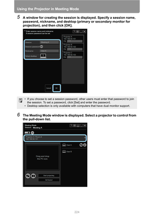 Page 224
Using the Projector in Meeting Mode
224
5A window for creating the session is displayed. Specify a session name, 
password, nickname, and desktop (primary or secondary monitor for 
projection), and then click [OK].
6The Meeting Mode window is displayed. Select a projector to control from 
the pull-down list.
• If you choose to set a session password, other users must enter that password to join 
the session. To set a password, click [Set] and enter the password.
• Desktop selection is only available...