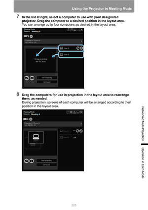 Page 225
225
Using the Projector in Meeting Mode
Networked Multi-Projection
Operation in Each Mode
7In the list at right, select a computer to use with your designated 
projector. Drag the computer to a desired position in the layout area.
You can arrange up to four computers as desired in the layout area.
8Drag the computers for use in projection in the layout area to rearrange 
them, as needed.
During projection, screens of each comput er will be arranged according to their 
position in the layout area. 