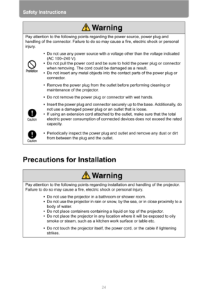 Page 24
Safety Instructions
24
Precautions for Installation
Pay attention to the following points regarding the power source, power plug and 
handling of the connector. Failure to do so may cause a fire, electric shock or personal 
injury.
•Do not use any power source with a voltage other than the voltage indicated 
(AC 100–240 V).
•Do not pull the power cord and be sure to hold the power plug or connector 
when removing. The cord could be damaged as a result.
• Do not insert any metal objects into the contact...