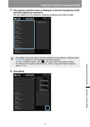 Page 233
233
Using the Projector in Classroom Mode
Networked Multi-Projection
Operation in Each Mode
3The projector selection menu is displayed. In the list of projectors at left, 
click the projector to connect to.
You can select up to 6 projectors. Selected projectors are listed at right.
4Click [Next].
• If the [NMPJ Password] setting has been configured on the projector’s settings screen 
( P182 ), the password is now requested. Enter the password.
• To clear a selected projector, click   in the upper right...