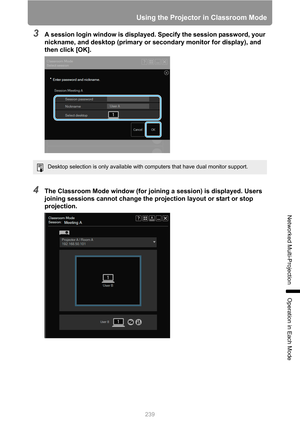 Page 239
239
Using the Projector in Classroom Mode
Networked Multi-Projection
Operation in Each Mode
3A session login window is displayed. Specify the session password, your 
nickname, and desktop (primary or secondary monitor for display), and 
then click [OK].
4The Classroom Mode window (for joining a session) is displayed. Users 
joining sessions cannot change the projection layout or start or stop 
projection.
Desktop selection is only available with computers that have dual monitor support. 