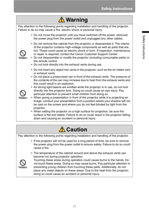 Page 25
25
Safety Instructions
Safety Instructions
Pay attention to the following points regarding installation and handling of the projector. 
Failure to do so may cause a fire, electric shock or personal injury.•Do not move the projector until you have switched off the power, removed 
the power plug from the power outlet and unplugged any other cables.
• Do not remove the cabinet from the projector or disassemble it. The interior 
of the projector contains high-voltage components as well as parts that are...