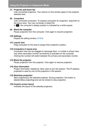 Page 242
Using the Projector in Classroom Mode
242
(7) Projector pull-down list
Lists connected projectors. Your actions on this window apply to the projector 
selected here.
(8) Computers Lists connected computers. To prepare computers for projection, drag them to 
the layout area. Your own computer is listed first.
In  , the computer’s display positi on is indicated by a white square.
(9) Blank the computer Pause projection from the computer. Click again to resume projection.
(10) Settings Display the setting...