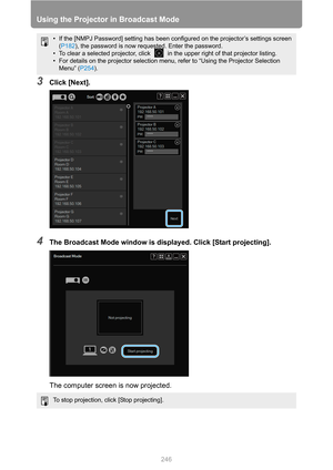 Page 246
Using the Projector in Broadcast Mode
246
3Click [Next].
4The Broadcast Mode window is displayed. Click [Start projecting].
The computer screen is now projected.
• If the [NMPJ Password] setting has been c onfigured on the projector’s settings screen 
( P182 ), the password is now requested. Enter the password.
• To clear a selected projector, click   in the upper right of that projector listing.
• For details on the projector selection menu, refer to “Using the Projector Selection  Menu” ( P254).
To...