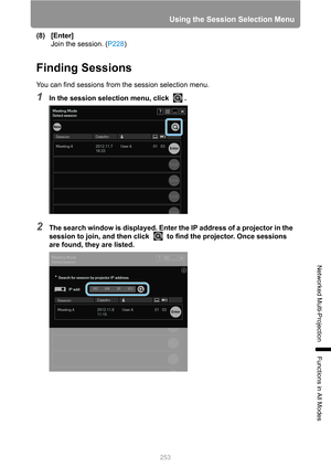 Page 253
253
Using the Session Selection Menu
Networked Multi-Projection
Functions in All Modes
(8) [Enter]Join the session. ( P228)
Finding Sessions
You can find sessions from the session selection menu.
1In the session selection menu, click  .
2The search window is displayed. Enter the IP address of a projector in the 
session to join, and then click   to find the projector. Once sessions 
are found, they are listed. 