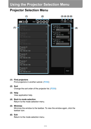 Page 254
254
Using the Projector Selection Menu
Projector Selection Menu
(1) Find projectorsFind projectors in another subnet. ( P256)
(2) Sort Change the sort order of the projector list. ( P259)
(3) Help View application help.
(4) Back to mode selection Return to the mode selection menu.
(5) Minimize Minimize the window to the taskbar. To view the window again, click the 
taskbar icon.
(6) Exit Return to the mode selection menu.
(1) (2) (3) (4) (5) (6)
(8)
(7) 