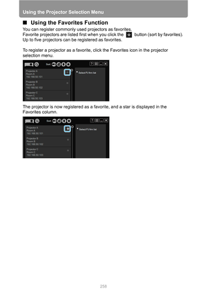 Page 258
Using the Projector Selection Menu
258
■Using the Favorites Function
You can register commonly used projectors as favorites.
Favorite projectors are listed first when y ou click the   button (sort by favorites). 
Up to five projectors can be registered as favorites.
To register a projector as a favorite, click the Favorites icon in the projector 
selection menu.
The projector is now registered as a favorite, and a star is displayed in the 
Favorites column. 