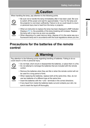 Page 27
27
Safety Instructions
Safety Instructions
Precautions for the batteries of the remote 
control
When handling the lamp, pay attention to the following points.•Be sure not to handle the lamp immediately after it has been used. Be sure 
to switch off the power and wait for approximately 1 hour for the lamp and 
the projector to cool down sufficiently. Failure to do so could result in a burn 
or personal injury due to heat from the lamp or projector.
• When an instruction to replace the la mp has been...