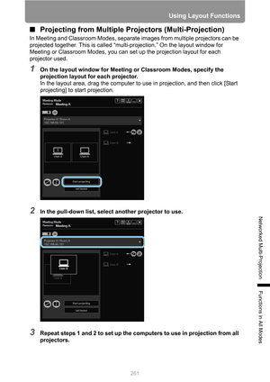 Page 261
261
Using Layout Functions
Networked Multi-Projection
Functions in All Modes
■Projecting from Multiple Pr ojectors (Multi-Projection)
In Meeting and Classroom Modes, separate images from multiple projectors can be 
projected together. This is called “multi-projection.” On the layout window for 
Meeting or Classroom Modes, you can  set up the projection layout for each 
projector used.
1On the layout window for Meeting or Classroom Modes, specify the 
projection layout for each projector.
In the layout...