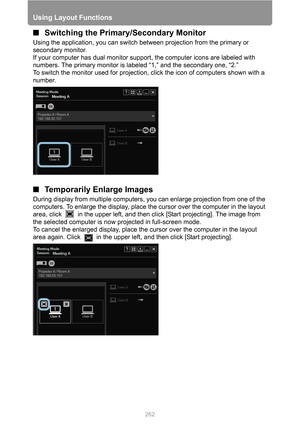 Page 262
Using Layout Functions
262
■Switching the Primary/Secondary Monitor
Using the application, you can switch  between projection from the primary or 
secondary monitor.
If your computer has dual monitor suppor t, the computer icons are labeled with 
numbers. The primary monitor is labeled “1,” and the secondary one, “2.”
To switch the monitor used for projection, click the icon of computers shown with a 
number.
■ Temporarily Enlarge Images
During display from multiple computers, yo u can enlarge...