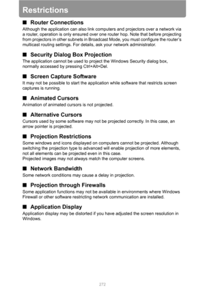 Page 272
272
Restrictions
■Router Connections
Although the application can also link com puters and projectors over a network via 
a router, operation is only ensured over one router hop. Note that before projecting 
from projectors in other subnets in Broadcas t Mode, you must configure the router’s 
multicast routing settings. For details, ask your network administrator.
■ Security Dialog  Box Projection
The application cannot be used to proj ect the Windows Security dialog box, 
normally accessed by  pressing...