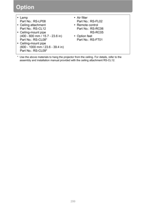 Page 299
299
Option
•Lamp
Part No.: RS-LP08
• Ceiling attachment
Part No.: RS-CL12
• Ceiling-mount pipe 
(400 - 600 mm / 15.7 - 23.6 in)
Part No.: RS-CL08*
• Ceiling-mount pipe 
(600 - 1000 mm / 23.6 - 39.4 in)
Part No.: RS-CL09* •
Air filter
Part No.: RS-FL02
• Remote control
Part No.: RS-RC06
RS-RC05
• Option feet
Part No.: RS-FT01
* Use the above materials to hang the projector from the ceiling. For details, refer to the 
assembly and installation manual provided with the ceiling attachment RS-CL12. 