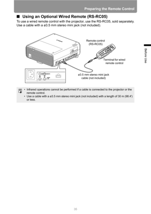 Page 35
35
Preparing the Remote Control
Before Use
■Using an Optional Wired Remote (RS-RC05)
To use a wired remote control with the projector, use the RS-RC05, sold separately.
Use a cable with a ø3.5 mm stereo mini jack (not included).
• Infrared operations cannot be performed if a cable is connected to the projector or the 
remote control.
• Use a cable with a ø3.5 mm stereo mini jack (not included) with a length of 30 m (98.4) 
or less.
ø3.5 mm stereo mini jack  cable (not included) Terminal for wired...