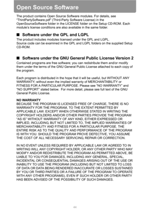 Page 44
44
Open Source Software
The product contains Open Source Software modules. For details, see 
“ThirdPartySoftware.pdf” (Third-Party Software License) in the 
OpenSourceSoftware folder in the LICENSE folder on the Setup CD-ROM. Each 
module’s license conditions are also available in the same folder.
■Software under the GPL and LGPL
The product includes modules licensed under the GPL and LGPL.
Source code can be examined in the GPL and LGPL folders on the supplied Setup 
CD-ROM.
■Software under the GNU...