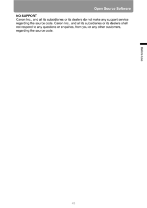Page 45
45
Open Source Software
Before Use
NO SUPPORT
Canon Inc., and all its subsidiaries or its dealers do not make any support service 
regarding the source code. Canon Inc., and all its subsidiaries or its dealers shall 
not respond to any questions or enquiries, from you or any other customers, 
regarding the source code. 