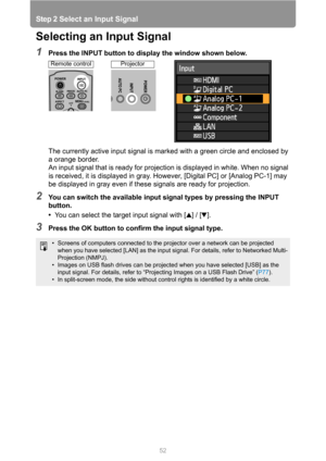 Page 52
Step 2 Select an Input Signal
52
Selecting an Input Signal
1Press the INPUT button to display the window shown below.The currently active input signal is mark ed with a green circle and enclosed by 
a orange border.
An input signal that is ready for projection is displayed in white. When no signal 
is received, it is displayed in gray. However, [Digital PC] or [Analog PC-1] may 
be displayed in gray even if these signals are ready for projection.
2You can switch the available input signal types by...