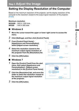 Page 53
53
Operation
Projecting an Image
Step 3 Adjust the Image
Setting the Display Resolution of the Computer
Based on the maximum resolution of the projector, set the display resolution of the 
computer to the resolution closest to the output signal resolution of the projector. 
(P288 )
Maximum resolution
WUX450 : 1920 X 1200 dots
WX520 : 1440 X 900 dots
■Windows 8
1Move the cursor toward the upper or lower right corner to access the 
menu.
2Click [Settings], and then click [Control Panel].
3From [Control...