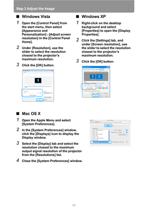 Page 54
Step 3 Adjust the Image
54
■Mac OS X
1Open the Apple Menu and select 
[System Preferences].
2In the [System Preferences] window, 
click the [Displays] icon to display the 
Display window.
3Select the [Display] tab and select the 
resolution closest to the maximum 
output signal resolution of the projector 
from the [Resolutions] list.
4Close the [System Preferences] window.
■Windows Vista
1Open the [Control Panel] from 
the start menu, then select 
[Appearance and 
Personalization] - [Adjust screen...