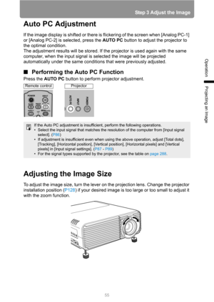 Page 55
55
Step 3 Adjust the Image
Operation
Projecting an Image
Auto PC Adjustment
If the image display is shifted or there is flickering of the screen when [Analog PC-1] 
or [Analog PC-2] is selected, press the AUTO PC button to adjust the projector to 
the optimal condition.
The adjustment results will be stored. If the projector is used again with the same 
computer, when the input signal is selected the image will be projected 
automatically under the same conditions that were previously adjusted.
■...