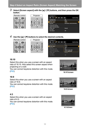 Page 58
Step 4 Select an Aspect Ratio (Screen Aspect) Matching the Screen
58
3Select [Screen aspect] with the [ ] / [ ] buttons, and then press the OK 
button.
4Use the [ ] / [ ] buttons to select the desired contents.
16:10
Select this when you use a screen with an aspect 
ratio of 16:10. Also select this screen aspect when 
projecting on a wall.
You can correct keystone distortion with this mode. 
(P65 )
16:9
Select this when you use a screen with an aspect 
ratio of 16:9.
You can correct keystone distortion...