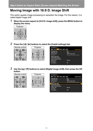 Page 60
Step 4 Select an Aspect Ratio (Screen Aspect) Matching the Screen
60
Moving Image with 16:9 D. Image Shift
This option applies image processing to reposition the image. For this reason, it is 
called digital image shift.
1When the screen aspect is [16:9 D. image shift], press the MENU button to 
display the menu.
2Press the [ ] / [ ] buttons to select the [Install settings] tab.
3Use the [ ] / [ ] buttons to select [Digital image shift], then press the OK 
button.
Projector
Remote controlProjector...