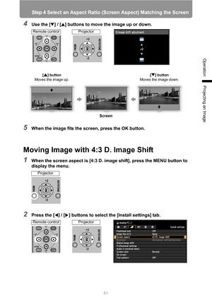 Page 61
61
Step 4 Select an Aspect Ratio (Screen Aspect) Matching the Screen
Operation
Projecting an Image
4Use the [ ] / [ ] buttons to move the image up or down.
5When the image fits the screen, press the OK button.
Moving Image with 4:3 D. Image Shift
1When the screen aspect is [4:3 D. image shift], press the MENU button to 
display the menu.
2Press the [ ] / [ ] buttons to select the [Install settings] tab.
[ ] button 
Moves the image up.[ ] button 
Moves the image down.
Screen
Remote controlProjector...