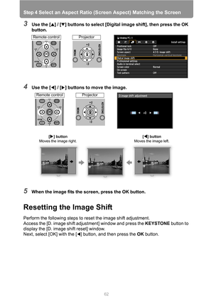 Page 62
Step 4 Select an Aspect Ratio (Screen Aspect) Matching the Screen
62
3Use the [ ] / [ ] buttons to select [Digital image shift], then press the OK 
button.
4Use the [ ] / [ ] buttons to move the image.
5When the image fits the screen, press the OK button.
Resetting the Image Shift
Perform the following steps to reset the image shift adjustment.
Access the [D. image shift adjustment] window and press the  KEYSTONE button to 
display the [D. image shift reset] window.
Next, select [OK] with the [ ]...