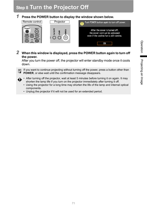 Page 71
71
Operation
Projecting an Image
Step 8 Turn the Projector Off
1Press the POWER button to display the window shown below.
2When this window is displayed, press the POWER button again to turn off 
the power.After you turn the power off, the projector will enter standby mode once it cools 
down.
If you want to continue projecting without turning off the power, press a button other than 
POWER , or else wait until the confirmation message disappears.
• After turning off the projector, wait at least 5...